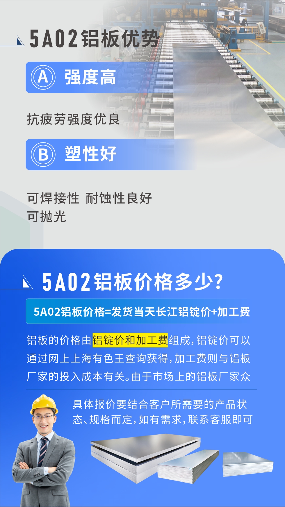 5A02產(chǎn)品優(yōu)勢:強(qiáng)度高、抗疲勞強(qiáng)度優(yōu)良、塑性好、可焊接性、耐蝕性良好、可拋光。5A02鋁板價(jià)格多少？5A02鋁板價(jià)格=發(fā)貨當(dāng)天長江鋁錠價(jià)+加工費(fèi)；
鋁板的價(jià)格由鋁錠價(jià)和加工費(fèi)組成，鋁錠價(jià)可以通過網(wǎng)上上海有色王查詢獲得，加工費(fèi)則與鋁板廠家的投入成本有關(guān)。由于市場上的鋁板廠家眾多，再加上5a05鋁板具有不同的狀態(tài)和規(guī)格，每個(gè)廠家、每個(gè)狀態(tài)的報(bào)價(jià)也都是不一樣的。具體報(bào)價(jià)要結(jié)合客戶所需要的產(chǎn)品狀態(tài)、規(guī)格而定，如有需求，聯(lián)系客服即可安排業(yè)務(wù)經(jīng)理為您報(bào)價(jià)。點(diǎn)擊在線咨詢。

