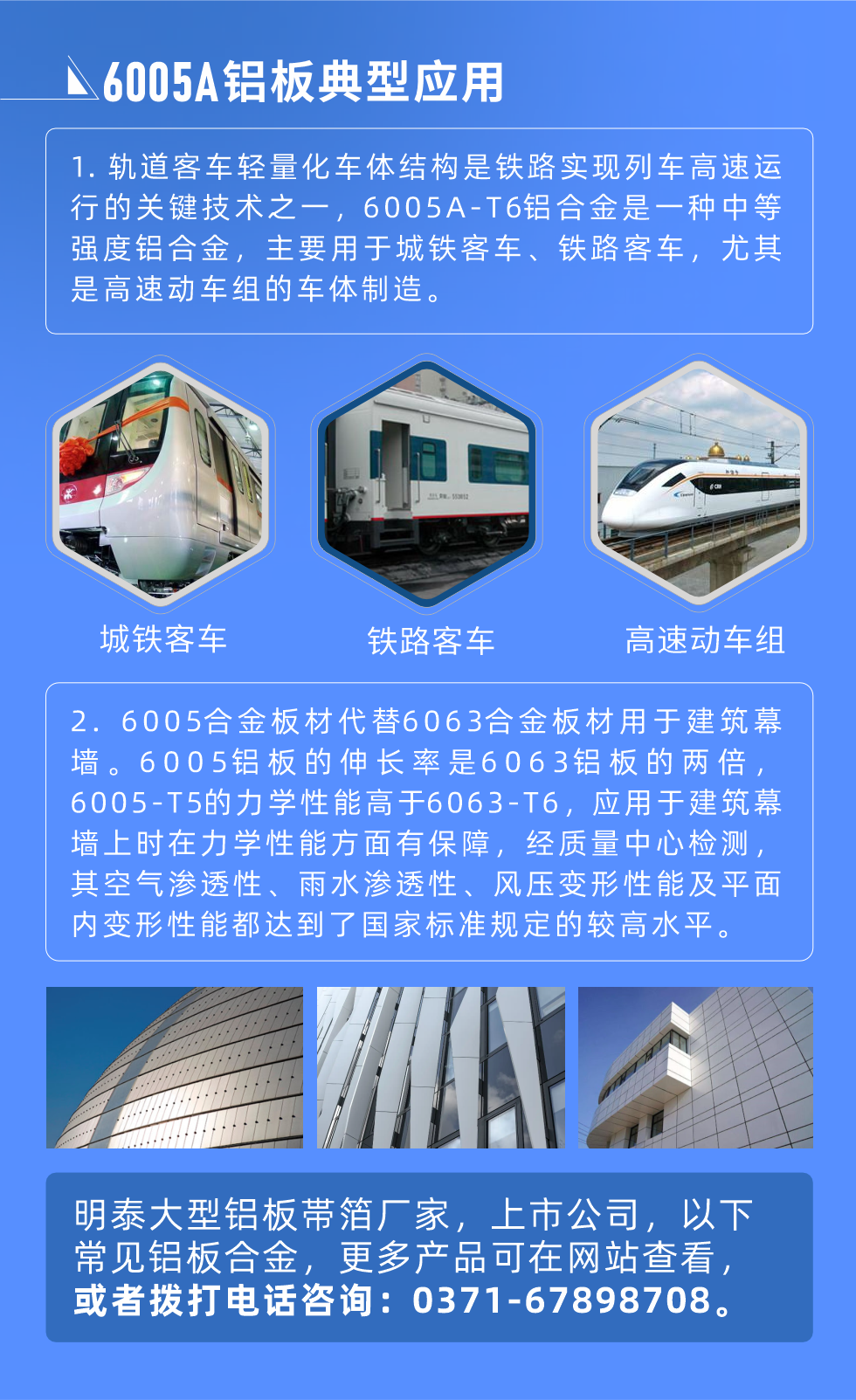 6005A鋁板典型應(yīng)用
　　1. 軌道客車(chē)輕量化車(chē)體結(jié)構(gòu)是鐵路實(shí)現(xiàn)列車(chē)高速運(yùn)行的關(guān)鍵技術(shù)之一，6005A-T6鋁合金是一種中等強(qiáng)度鋁合金，主要用于城鐵客車(chē)、鐵路客車(chē)，尤其是高速動(dòng)車(chē)組的車(chē)體制造。
　　2. 6005合金板材代替6063合金板材用于建筑幕墻。6005鋁板的伸長(zhǎng)率是6063鋁板的兩倍，6005-T5的力學(xué)性能高于6063-T6，應(yīng)用于建筑幕墻上時(shí)在力學(xué)性能方面有保障，經(jīng)質(zhì)量中心檢測(cè)，其空氣滲透性、雨水滲透性、風(fēng)壓變形性能及平面內(nèi)變形性能都達(dá)到了國(guó)家標(biāo)準(zhǔn)規(guī)定的較高水平。