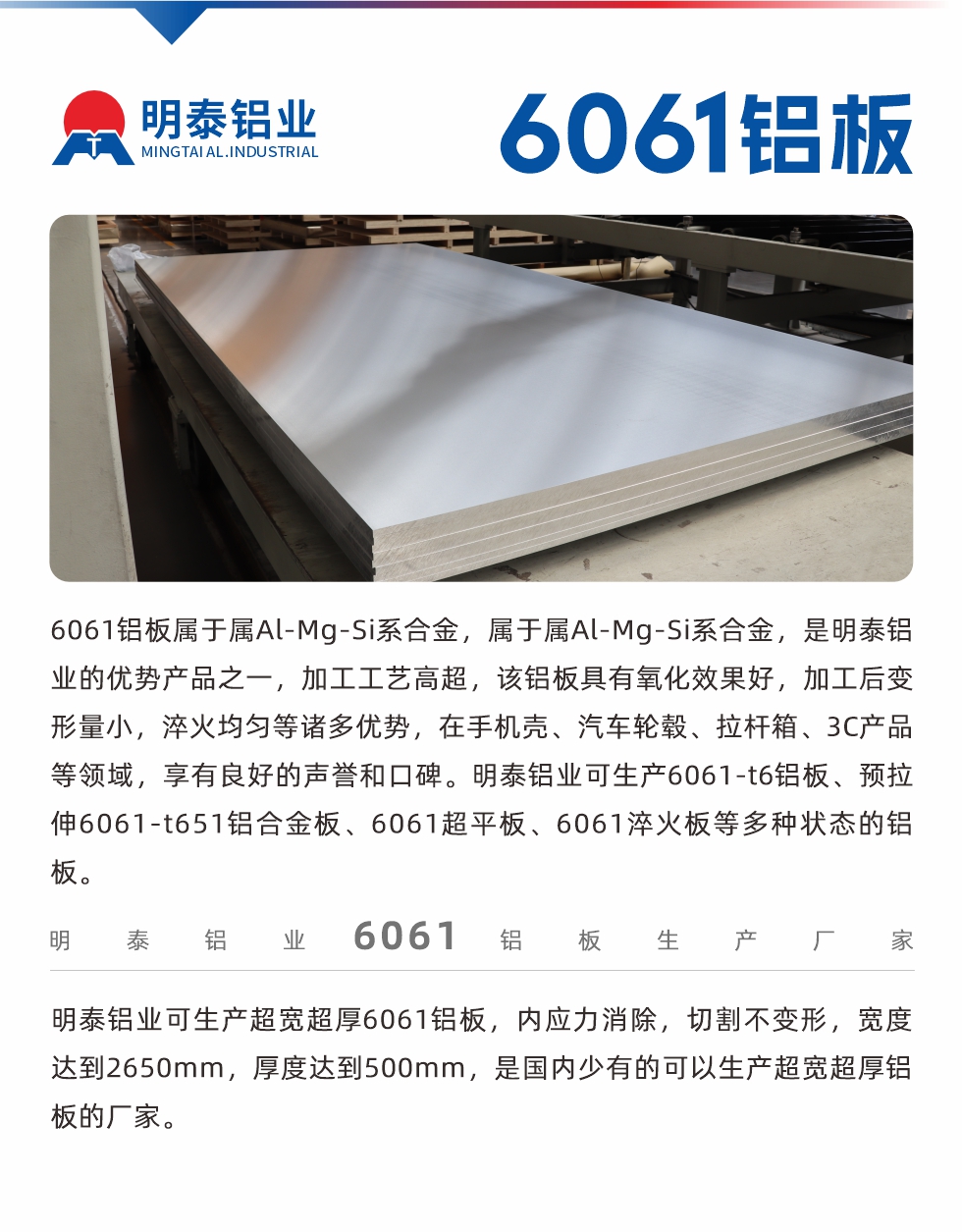 6061鋁板屬于屬Al-Mg-Si系合金，屬于屬Al-Mg-Si系合金，是明泰鋁業(yè)的優(yōu)勢產(chǎn)品之一，加工工藝高超，該鋁板具有氧化效果好，加工后變形量小，淬火均勻等諸多優(yōu)勢，在手機殼、汽車輪轂、拉桿箱、3C產(chǎn)品等領(lǐng)域，享有良好的聲譽和口碑。明泰鋁業(yè)可生產(chǎn)6061-t6鋁板、預(yù)拉伸6061-t651鋁合金板、6061超平板、6061淬火板等多種狀態(tài)的鋁板。
　　明泰鋁業(yè)可生產(chǎn)超寬超厚6061鋁板，內(nèi)應(yīng)力消除，切割不變形，寬度達(dá)到2650mm，厚度達(dá)到500mm，是國內(nèi)少有的可以生產(chǎn)超寬超厚鋁板的廠家。

