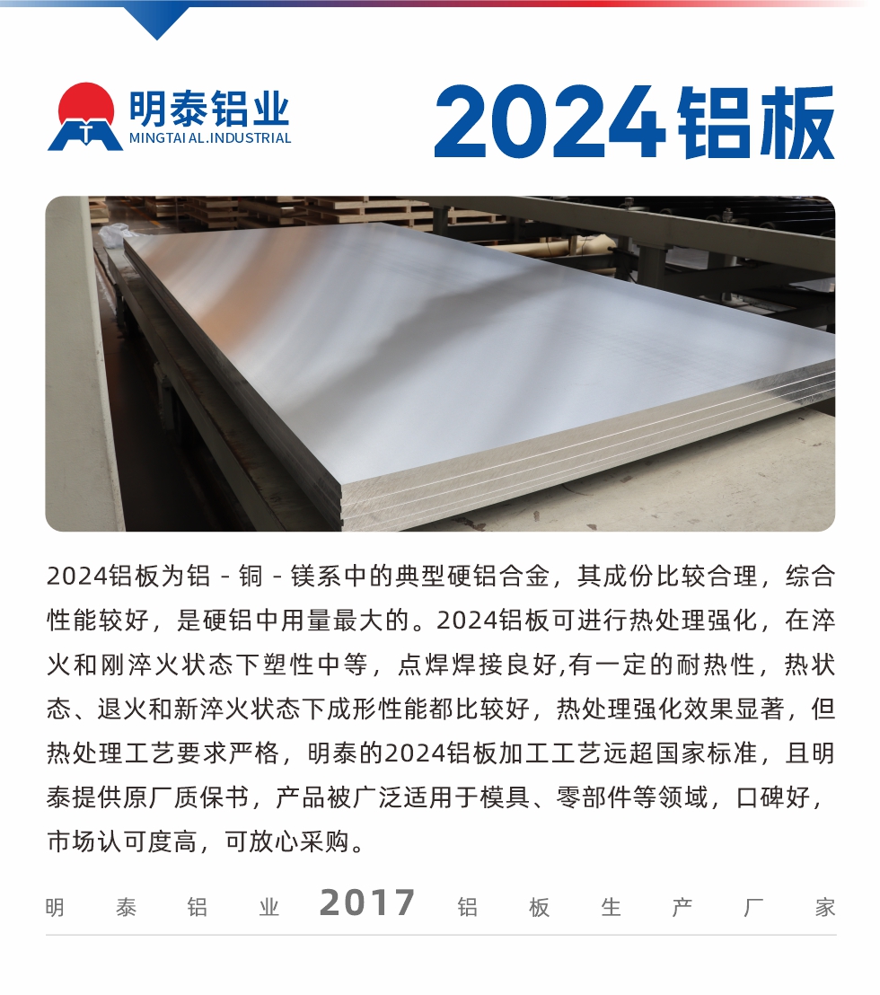 2024鋁板為鋁－銅－鎂系中的典型硬鋁合金，其成份比較合理，綜合性能較好，是硬鋁中用量最大的。2024鋁板可進(jìn)行熱處理強(qiáng)化，在淬火和剛淬火狀態(tài)下塑性中等，點(diǎn)焊焊接良好,有一定的耐熱性，熱狀態(tài)、退火和新淬火狀態(tài)下成形性能都比較好，熱處理強(qiáng)化效果顯著，但熱處理工藝要求嚴(yán)格，明泰的2024鋁板加工工藝遠(yuǎn)超國(guó)家標(biāo)準(zhǔn)，且明泰提供原廠質(zhì)保書(shū)，產(chǎn)品被廣泛適用于模具、零部件等領(lǐng)域，口碑好，市場(chǎng)認(rèn)可度高，可放心采購(gòu)。
