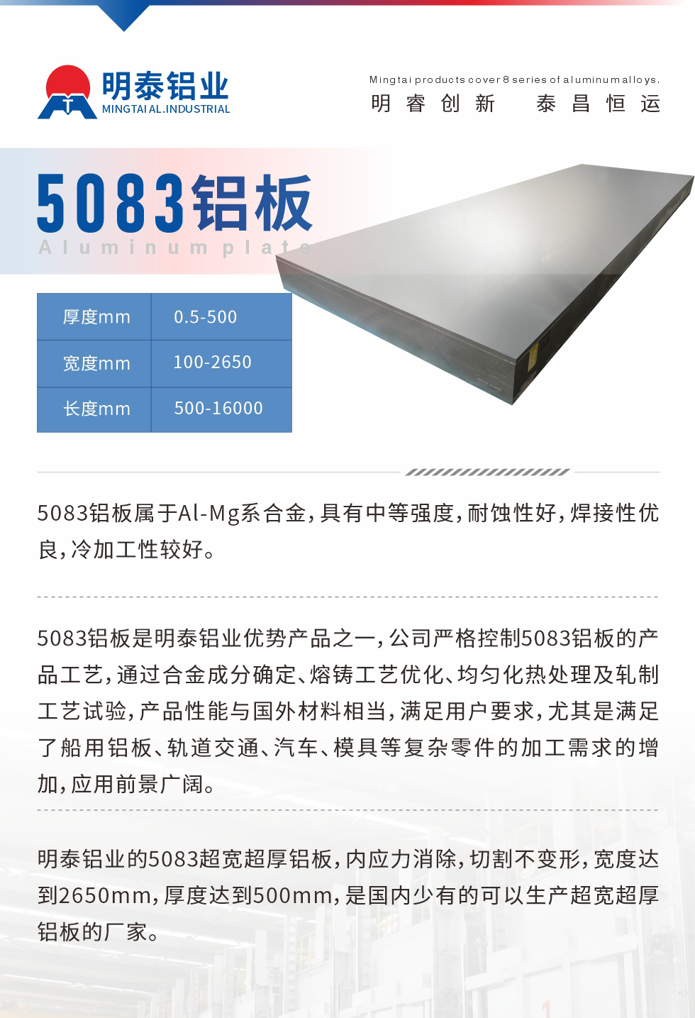 5083鋁板屬于Al-Mg系合金，具有中等強(qiáng)度，耐蝕性好，焊接性優(yōu)良，冷加工性較好。
　　5083鋁板是明泰鋁業(yè)優(yōu)勢(shì)產(chǎn)品之一，公司嚴(yán)格控制5083鋁板的產(chǎn)品工藝，通過合金成分確定、熔鑄工藝優(yōu)化、均勻化熱處理及軋制工藝試驗(yàn)，產(chǎn)品性能與國(guó)外材料相當(dāng)，滿足用戶要求，尤其是滿足了船用鋁板、軌道交通、汽車、模具等復(fù)雜零件的加工需求的增加，應(yīng)用前景廣闊。
　　明泰鋁業(yè)的5083超寬超厚鋁板，內(nèi)應(yīng)力消除，切割不變形，寬度達(dá)到2650mm，厚度達(dá)到500mm，是國(guó)內(nèi)少有的可以生產(chǎn)超寬超厚鋁板的廠家。