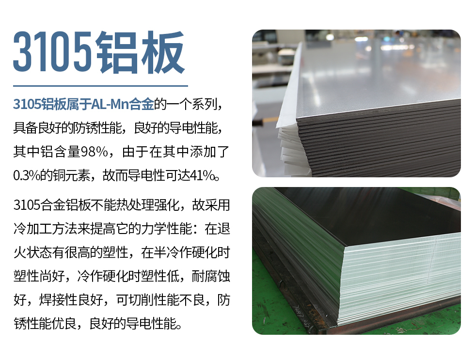 3105鋁板屬于AL-Mn合金的一個(gè)系列，具備良好的防銹性能，良好的導(dǎo)電性能，其中鋁含量98%，由于在其中添加了0.3%的銅元素，故而導(dǎo)電性可達(dá)41%。
3105合金鋁板不能熱處理強(qiáng)化，故采用冷加工方法來提高它的力學(xué)性能：在退火狀態(tài)有很高的塑性，在半冷作硬化時(shí)塑性尚好，冷作硬化時(shí)塑性低，耐腐蝕好，焊接性良好，可切削性能不良，防銹性能優(yōu)良，良好的導(dǎo)電性能。
